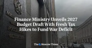 Russia's 2027 Budget Draft Imposes New Tax Hikes to Cover War Deficit